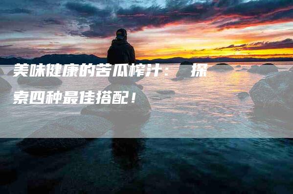 美味健康的苦瓜榨汁： 探索四种最佳搭配！-速上门月嫂网