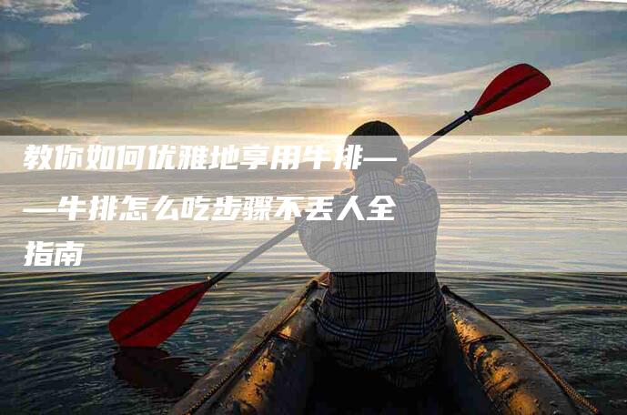 教你如何优雅地享用牛排——牛排怎么吃步骤不丢人全指南-速上门月嫂网