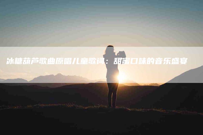 冰糖葫芦歌曲原唱儿童歌词：甜蜜口味的音乐盛宴-速上门月嫂网