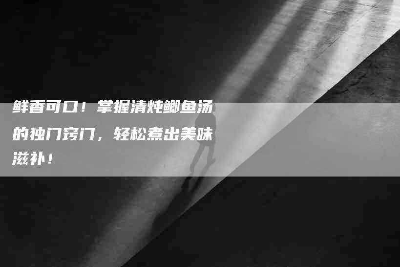 鲜香可口！掌握清炖鲫鱼汤的独门窍门，轻松煮出美味滋补！-速上门月嫂网