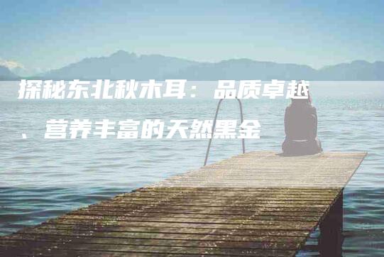 探秘东北秋木耳：品质卓越、营养丰富的天然黑金-速上门月嫂网