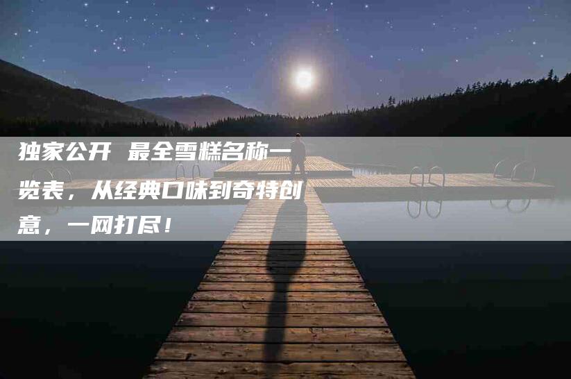 独家公开 最全雪糕名称一览表，从经典口味到奇特创意，一网打尽！-速上门月嫂网