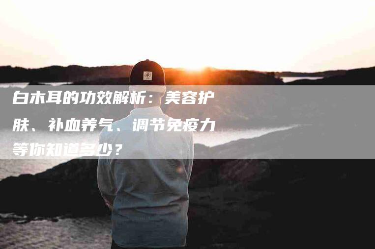 白木耳的功效解析：美容护肤、补血养气、调节免疫力等你知道多少？-速上门月嫂网