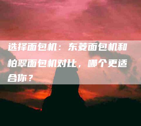 选择面包机：东菱面包机和柏翠面包机对比，哪个更适合你？-速上门月嫂网