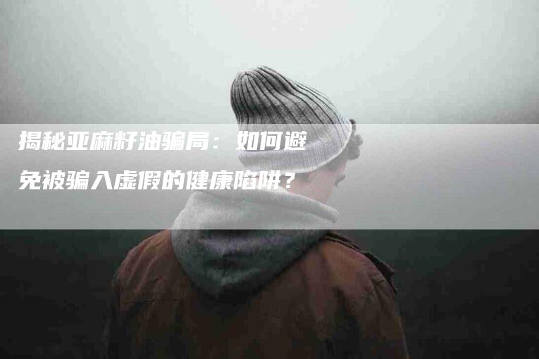 揭秘亚麻籽油骗局：如何避免被骗入虚假的健康陷阱？-速上门月嫂网