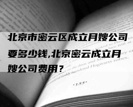 北京市密云区成立月嫂公司要多少钱,北京密云成立月嫂公司费用？