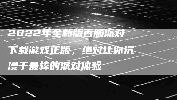 2022年全新版香肠派对下载游戏正版，绝对让你沉浸于最棒的派对体验-速上门月嫂网