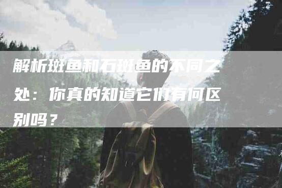 解析斑鱼和石斑鱼的不同之处：你真的知道它们有何区别吗？-速上门月嫂网