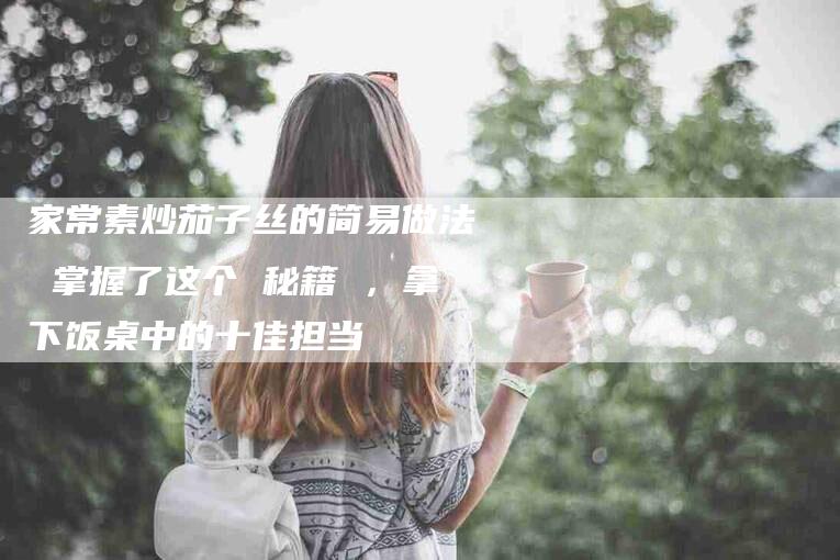 家常素炒茄子丝的简易做法 掌握了这个 秘籍 ，拿下饭桌中的十佳担当-速上门月嫂网