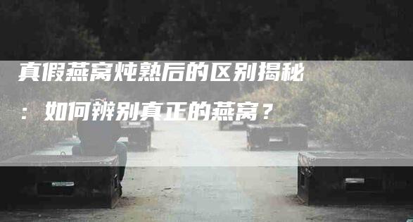 真假燕窝炖熟后的区别揭秘：如何辨别真正的燕窝？-速上门月嫂网