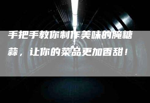 手把手教你制作美味的腌糖蒜，让你的菜品更加香甜！-速上门月嫂网