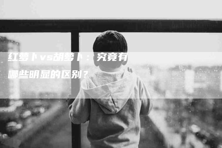 红萝卜vs胡萝卜：究竟有哪些明显的区别？