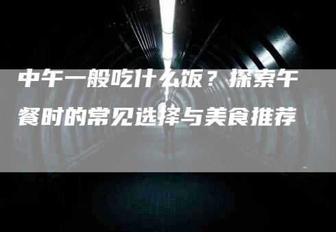 中午一般吃什么饭？探索午餐时的常见选择与美食推荐