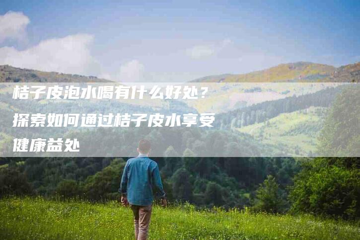 桔子皮泡水喝有什么好处？探索如何通过桔子皮水享受健康益处-速上门月嫂网