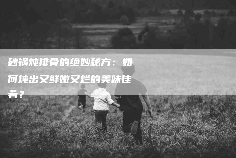 砂锅炖排骨的绝妙秘方：如何炖出又鲜嫩又烂的美味佳肴？