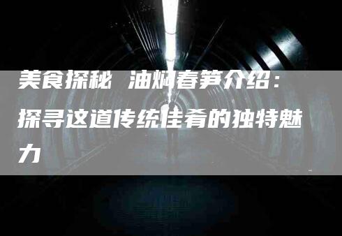 美食探秘 油焖春笋介绍：探寻这道传统佳肴的独特魅力-速上门月嫂网