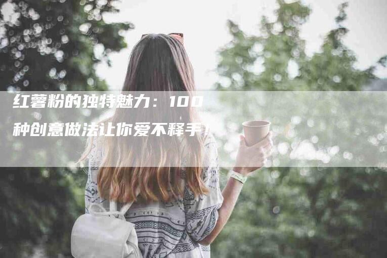 红薯粉的独特魅力：100种创意做法让你爱不释手！