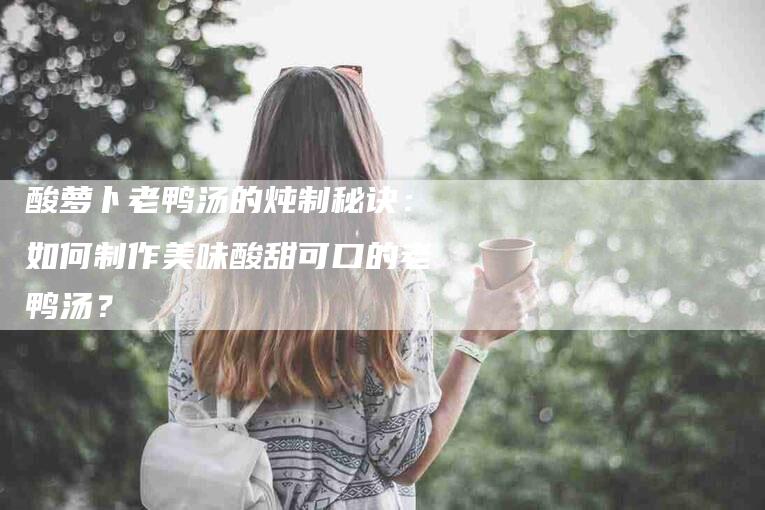 酸萝卜老鸭汤的炖制秘诀：如何制作美味酸甜可口的老鸭汤？-速上门月嫂网