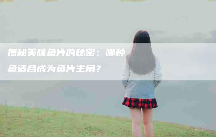 揭秘美味鱼片的秘密：哪种鱼适合成为鱼片主角？-速上门月嫂网