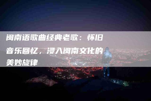 闽南语歌曲经典老歌：怀旧音乐回忆，浸入闽南文化的美妙旋律