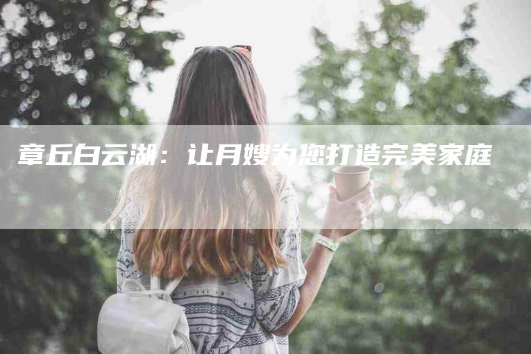 章丘白云湖：让月嫂为您打造完美家庭-速上门月嫂网