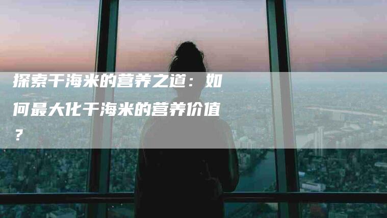 探索干海米的营养之道：如何最大化干海米的营养价值？