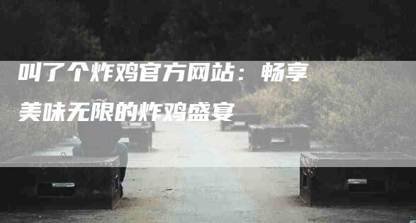 叫了个炸鸡官方网站：畅享美味无限的炸鸡盛宴-速上门月嫂网