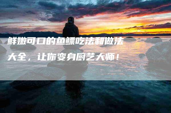 鲜嫩可口的鱼鳔吃法和做法大全，让你变身厨艺大师！-速上门月嫂网