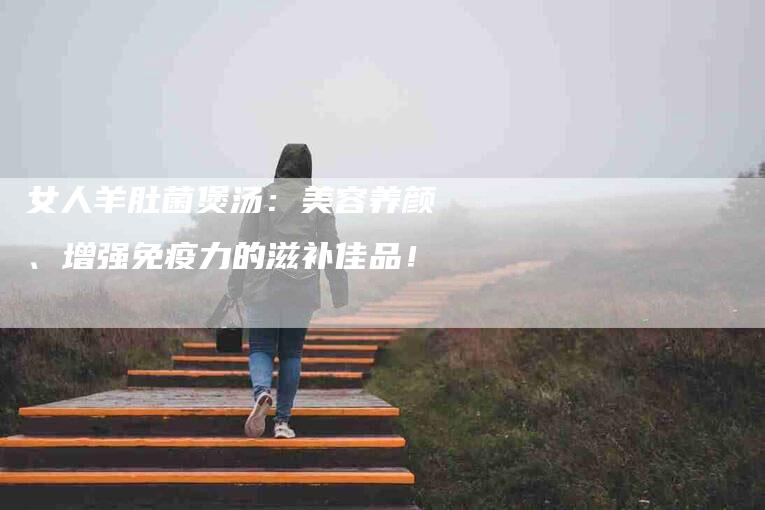 女人羊肚菌煲汤：美容养颜、增强免疫力的滋补佳品！-速上门月嫂网