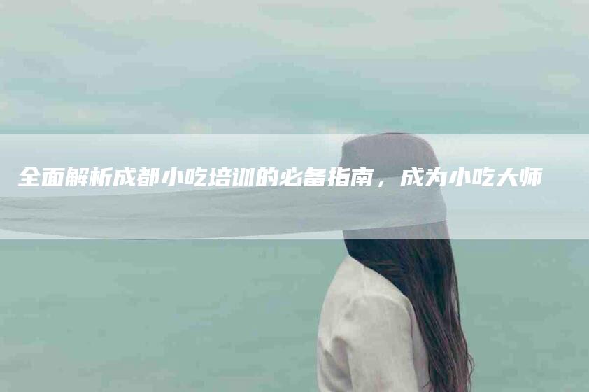 全面解析成都小吃培训的必备指南，成为小吃大师-速上门月嫂网