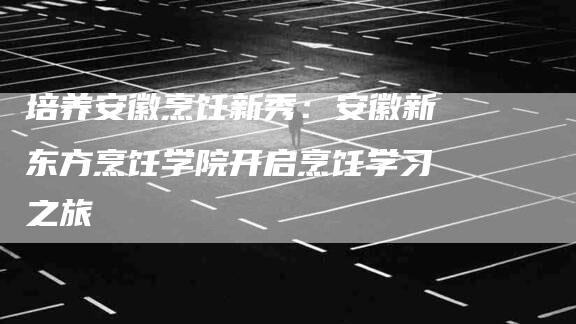 培养安徽烹饪新秀：安徽新东方烹饪学院开启烹饪学习之旅-速上门月嫂网