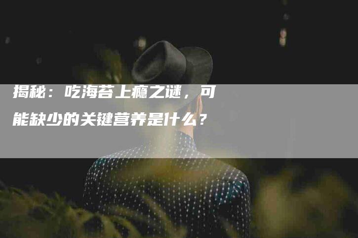 揭秘：吃海苔上瘾之谜，可能缺少的关键营养是什么？-速上门月嫂网