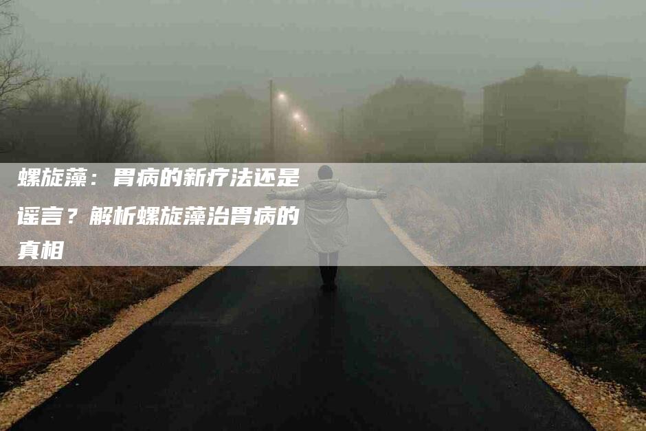 螺旋藻：胃病的新疗法还是谣言？解析螺旋藻治胃病的真相