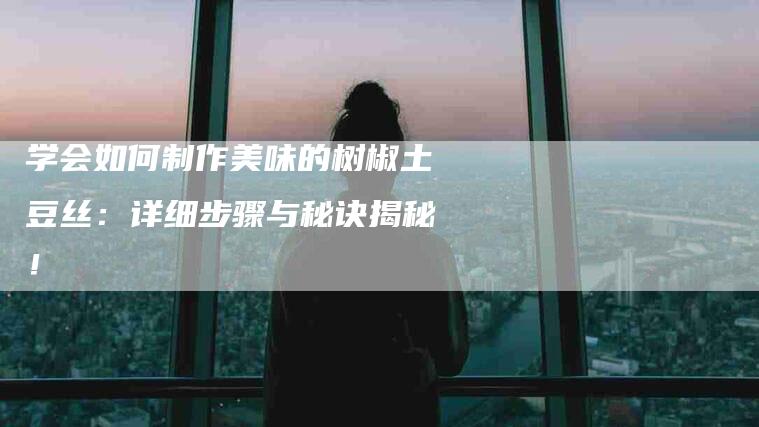 学会如何制作美味的树椒土豆丝：详细步骤与秘诀揭秘！-速上门月嫂网