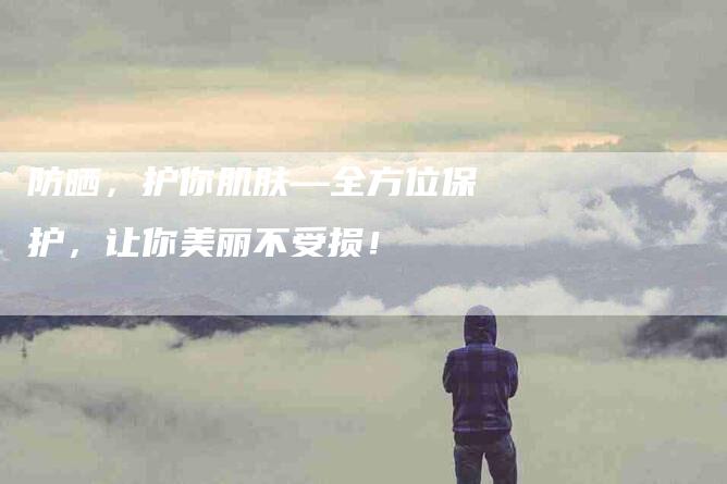 防晒，护你肌肤—全方位保护，让你美丽不受损！-速上门月嫂网