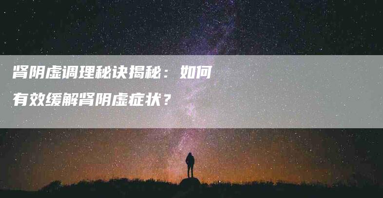 肾阴虚调理秘诀揭秘：如何有效缓解肾阴虚症状？-速上门月嫂网