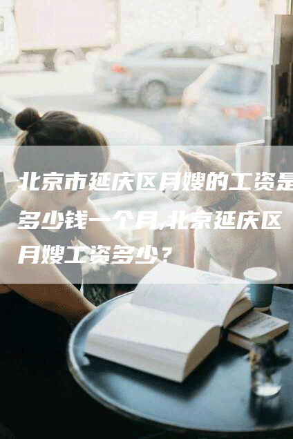 北京市延庆区月嫂的工资是多少钱一个月,北京延庆区月嫂工资多少？-速上门月嫂网