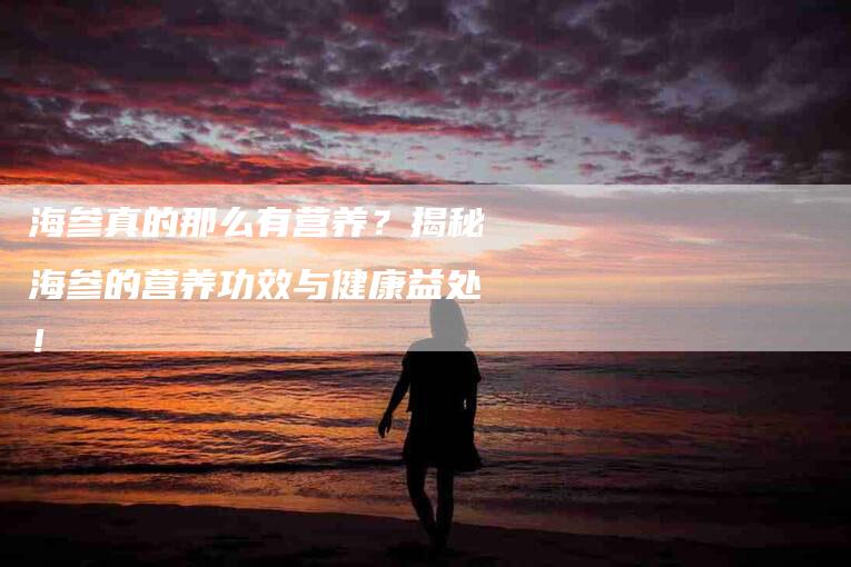 海参真的那么有营养？揭秘海参的营养功效与健康益处！-速上门月嫂网