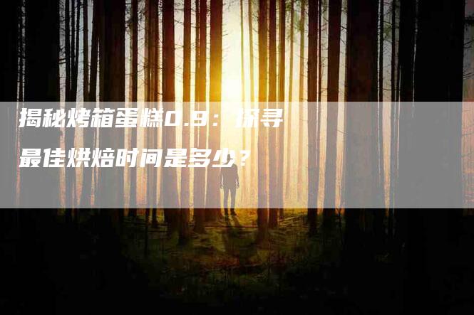 揭秘烤箱蛋糕0.9：探寻最佳烘焙时间是多少？-速上门月嫂网