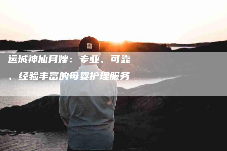 运城神仙月嫂：专业、可靠、经验丰富的母婴护理服务-速上门月嫂网