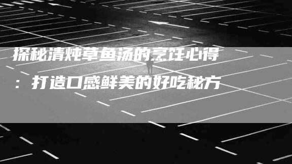 探秘清炖草鱼汤的烹饪心得：打造口感鲜美的好吃秘方-速上门月嫂网