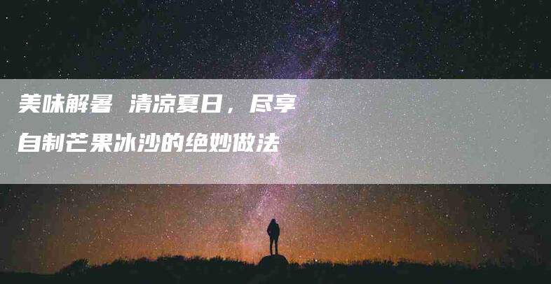 美味解暑 清凉夏日，尽享自制芒果冰沙的绝妙做法-速上门月嫂网