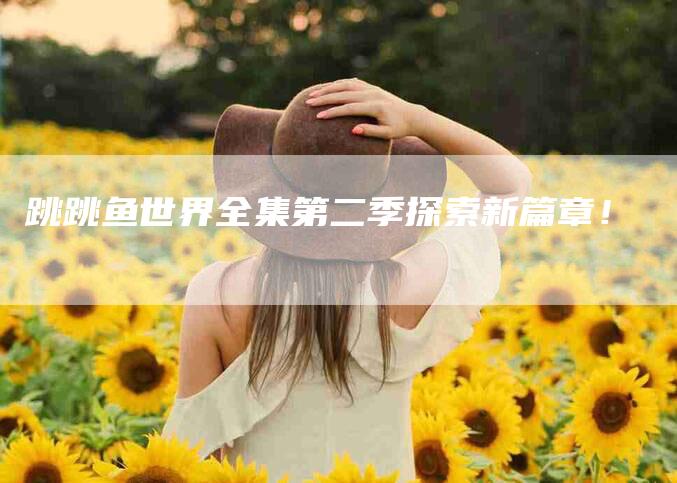 跳跳鱼世界全集第二季探索新篇章！-速上门月嫂网