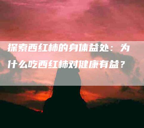 探索西红柿的身体益处：为什么吃西红柿对健康有益？-速上门月嫂网