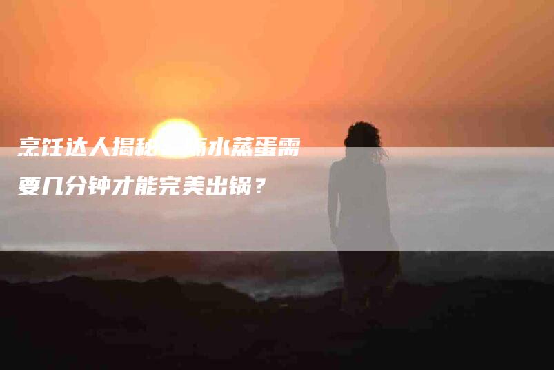 烹饪达人揭秘：隔水蒸蛋需要几分钟才能完美出锅？