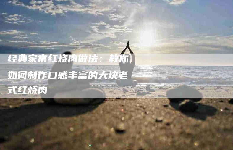 经典家常红烧肉做法：教你如何制作口感丰富的大块老式红烧肉