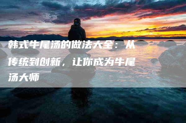 韩式牛尾汤的做法大全：从传统到创新，让你成为牛尾汤大师-速上门月嫂网