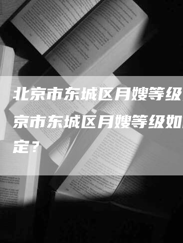 北京市东城区月嫂等级,北京市东城区月嫂等级如何评定？