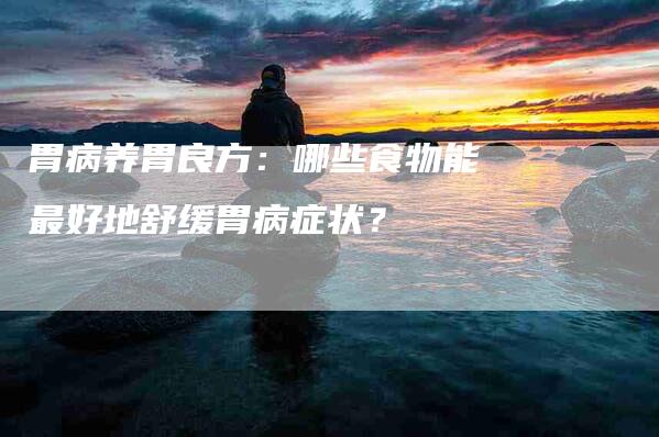 胃病养胃良方：哪些食物能最好地舒缓胃病症状？-速上门月嫂网