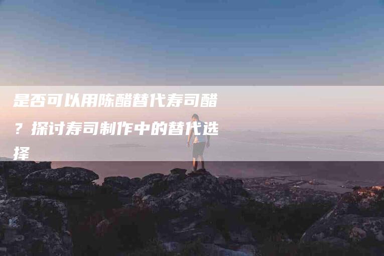 是否可以用陈醋替代寿司醋？探讨寿司制作中的替代选择